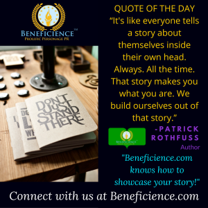 Beneficience.com PR QUOTE OF THE DAY “It's like everyone tells a story about themselves inside their own head. Always. All the time. That story makes you what you are. We build ourselves out of that story.”— Patr